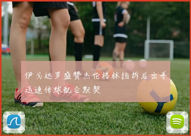 伊戈达罗盛赞杰伦格林挡拆后出手迅速传球配合默契
