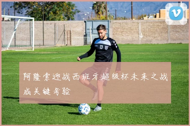 阿隆索迎战西班牙超级杯未来之战成关键考验