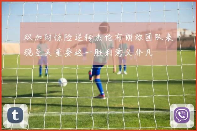 双加时惊险逆转杰伦布朗称团队表现至关重要这一胜利意义非凡