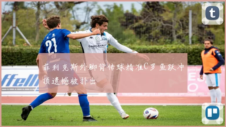 菲利克斯外脚背传球精准C罗鱼跃冲顶遗憾被扑出