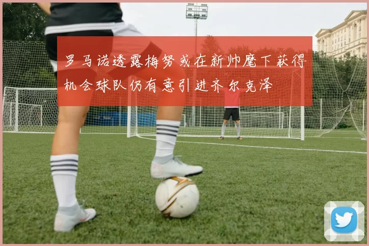 罗马诺透露梅努或在新帅麾下获得机会球队仍有意引进齐尔克泽