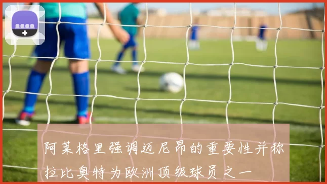 阿莱格里强调迈尼昂的重要性并称拉比奥特为欧洲顶级球员之一