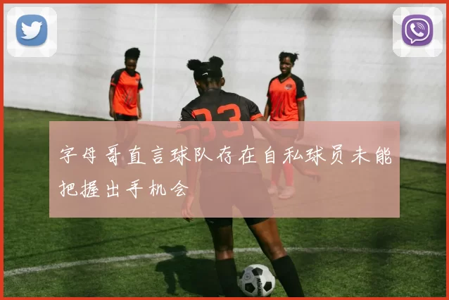 字母哥直言球队存在自私球员未能把握出手机会