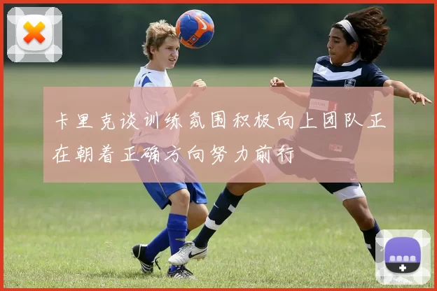 卡里克谈训练氛围积极向上团队正在朝着正确方向努力前行