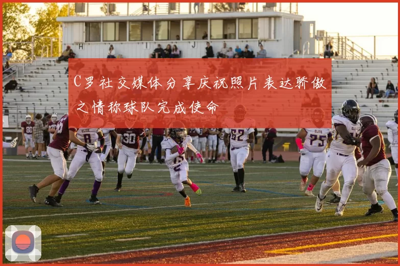 C罗社交媒体分享庆祝照片表达骄傲之情称球队完成使命